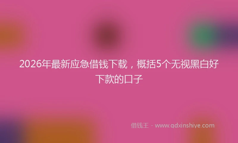 2026年最新应急借钱下载，概括5个无视黑白好下款的口子