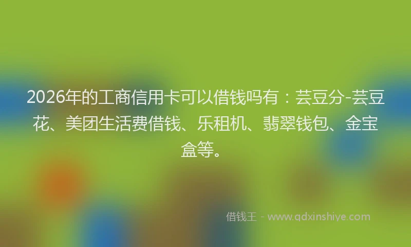 2026年的工商信用卡可以借钱吗有：芸豆分-芸豆花、美团生活费借钱、乐租机、翡翠钱包、金宝盒等。