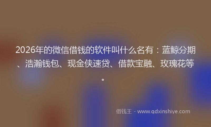 2026年的微信借钱的软件叫什么名有：蓝鲸分期、浩瀚钱包、现金侠速贷、借款宝融、玫瑰花等。