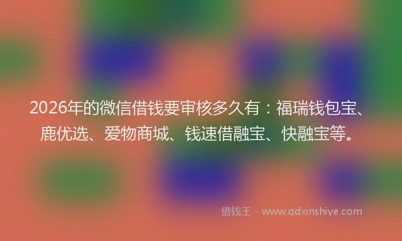 2026年的微信借钱要审核多久有：福瑞钱包宝、鹿优选、爱物商城、钱速借融宝、快融宝等。