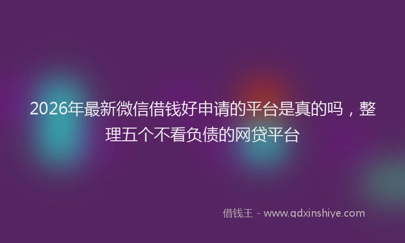 2026年最新微信借钱好申请的平台是真的吗，整理五个不看负债的网贷平台
