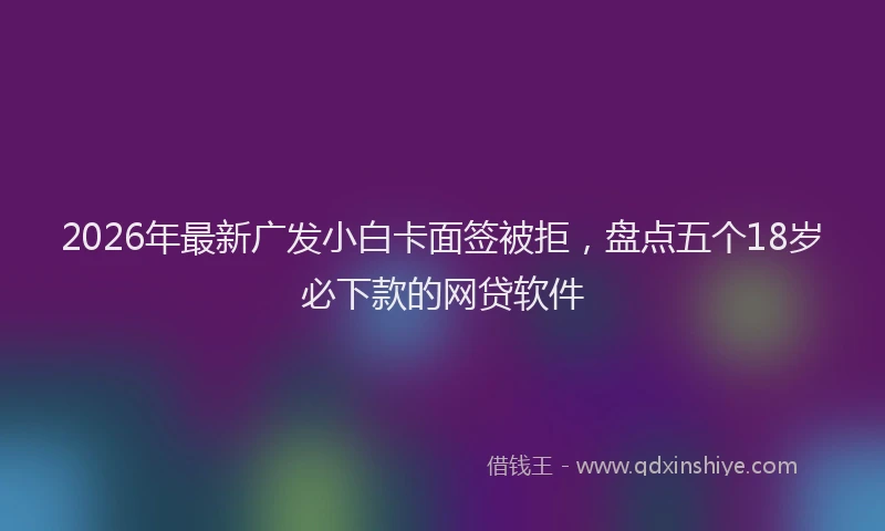2026年最新广发小白卡面签被拒，盘点五个18岁必下款的网贷软件