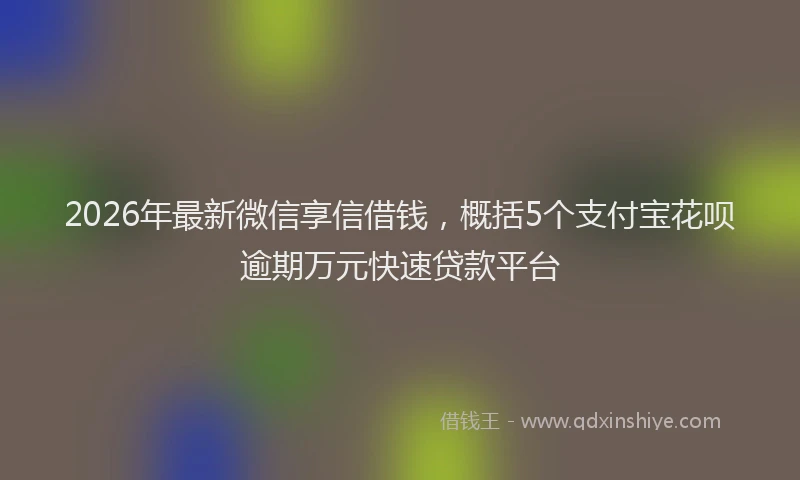 2026年最新微信享信借钱，概括5个支付宝花呗逾期万元快速贷款平台