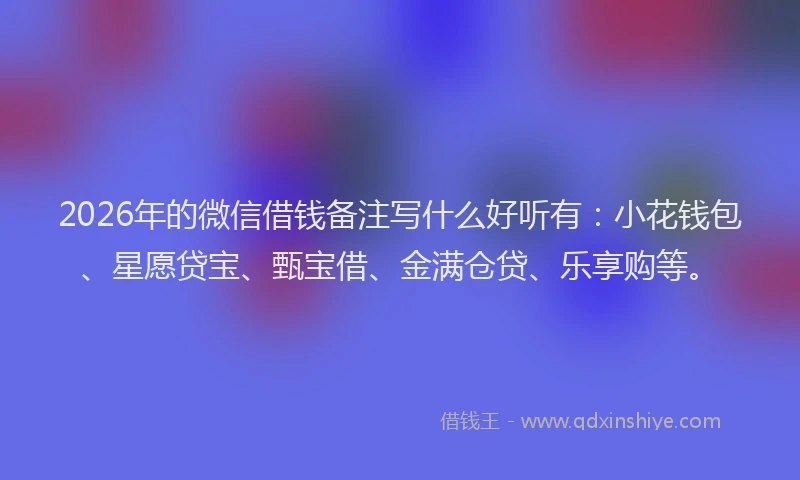 2026年的微信借钱备注写什么好听有：小花钱包、星愿贷宝、甄宝借、金满仓贷、乐享购等。