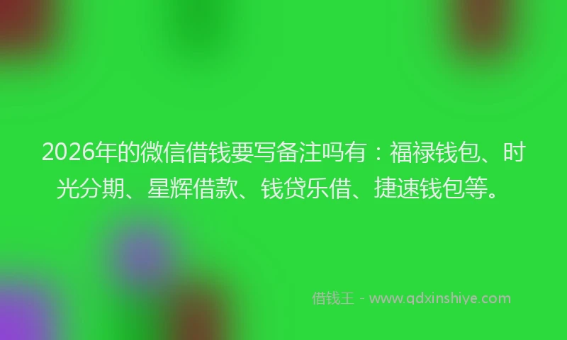2026年的微信借钱要写备注吗有：福禄钱包、时光分期、星辉借款、钱贷乐借、捷速钱包等。