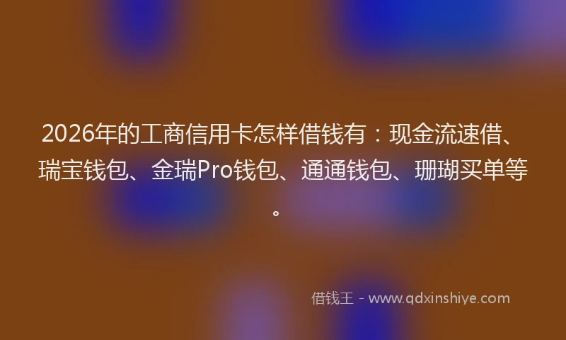 2026年的工商信用卡怎样借钱有：现金流速借、瑞宝钱包、金瑞Pro钱包、通通钱包、珊瑚买单等。