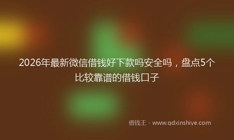 2026年最新微信借钱好下款吗安全吗，盘点5个比较靠谱的借钱口子