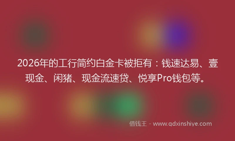 2026年的工行简约白金卡被拒有：钱速达易、壹现金、闲猪、现金流速贷、悦享Pro钱包等。