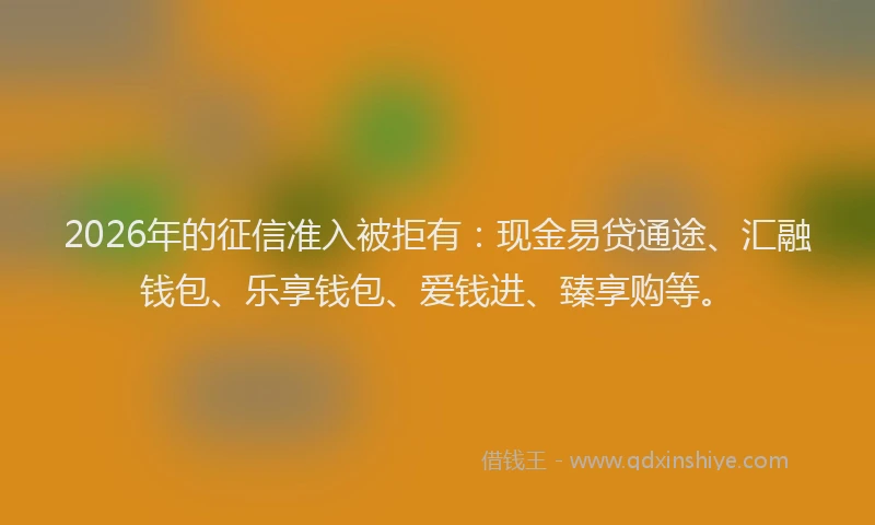 2026年的征信准入被拒有：现金易贷通途、汇融钱包、乐享钱包、爱钱进、臻享购等。