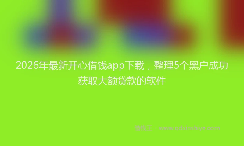 2026年最新开心借钱app下载，整理5个黑户成功获取大额贷款的软件
