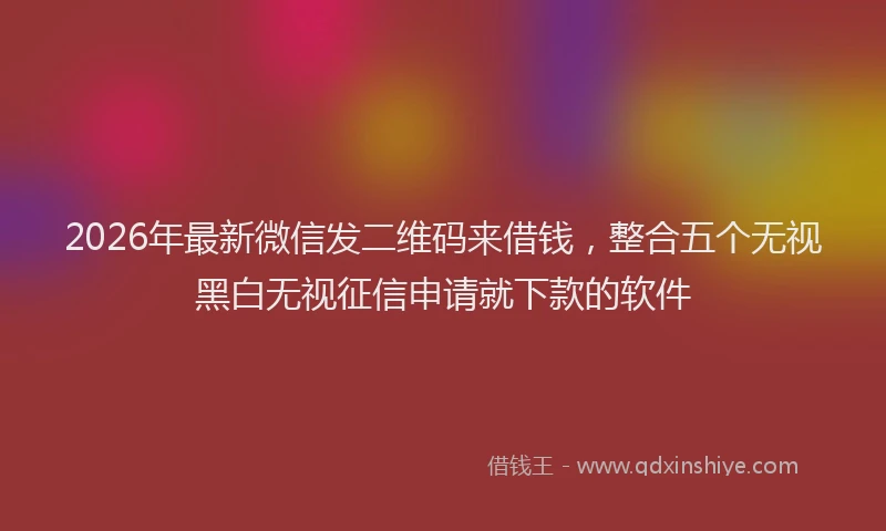 2026年最新微信发二维码来借钱，整合五个无视黑白无视征信申请就下款的软件