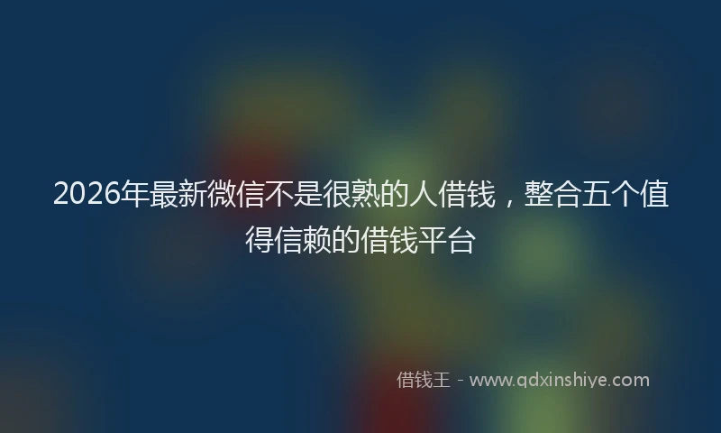 2026年最新微信不是很熟的人借钱，整合五个值得信赖的借钱平台