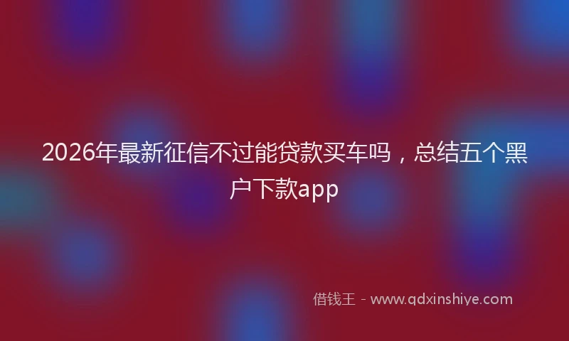2026年最新征信不过能贷款买车吗，总结五个黑户下款app