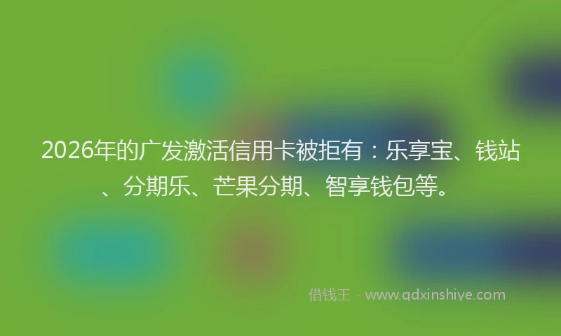 2026年的广发激活信用卡被拒有：乐享宝、钱站、分期乐、芒果分期、智享钱包等。