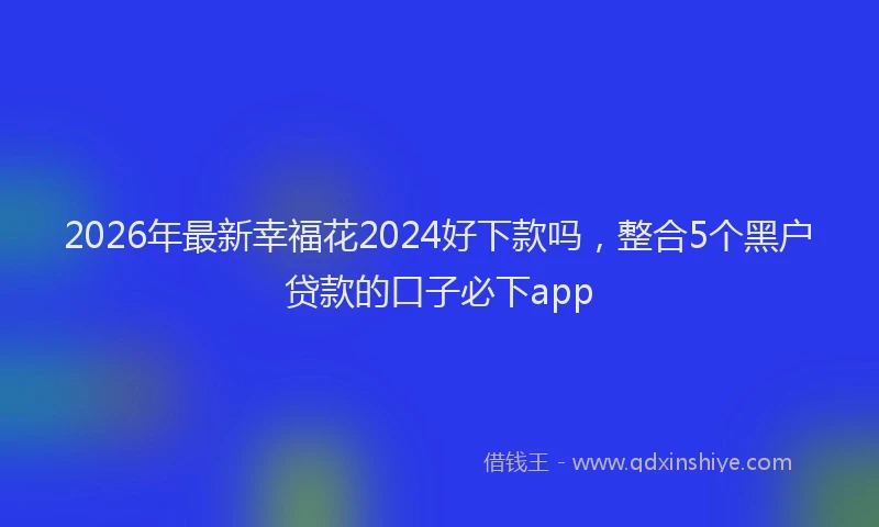 2026年最新幸福花2024好下款吗，整合5个黑户贷款的口子必下app