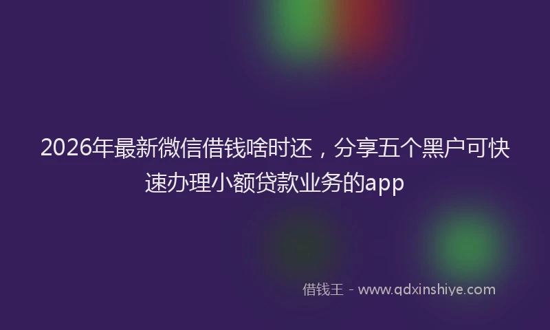 2026年最新微信借钱啥时还，分享五个黑户可快速办理小额贷款业务的app