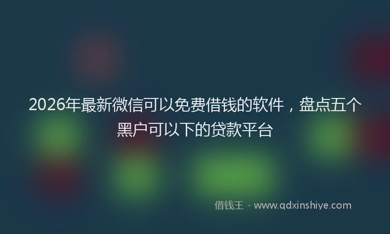 2026年最新微信可以免费借钱的软件，盘点五个黑户可以下的贷款平台