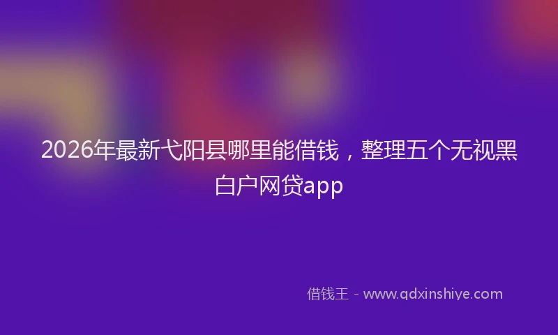 2026年最新弋阳县哪里能借钱，整理五个无视黑白户网贷app