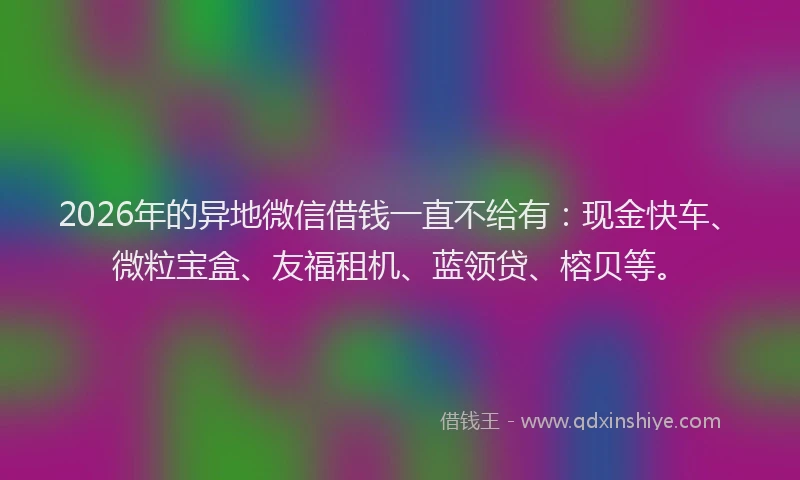 2026年的异地微信借钱一直不给有：现金快车、微粒宝盒、友福租机、蓝领贷、榕贝等。