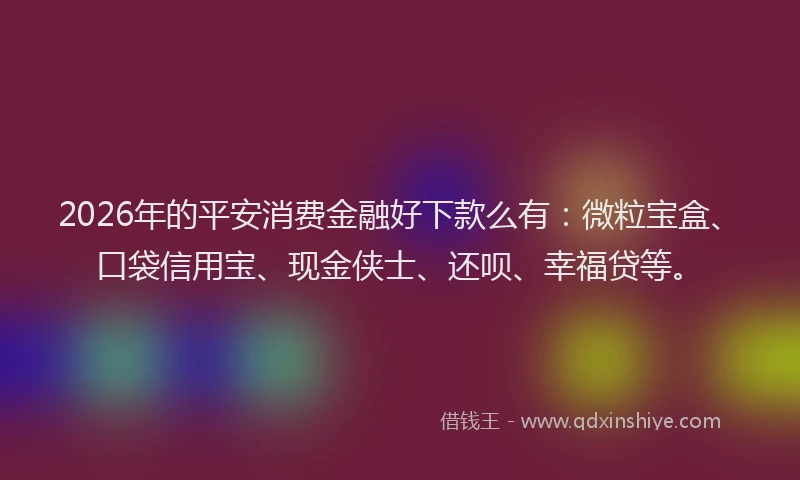 2026年的平安消费金融好下款么有：微粒宝盒、口袋信用宝、现金侠士、还呗、幸福贷等。