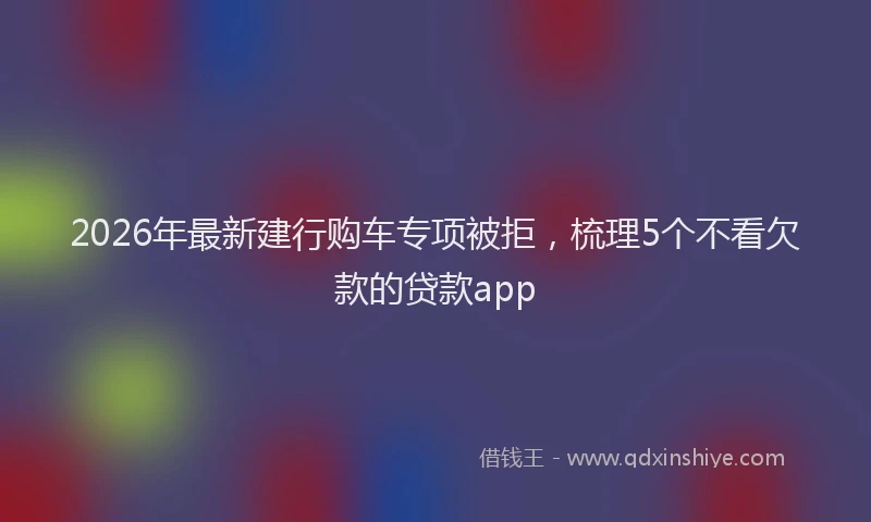 2026年最新建行购车专项被拒，梳理5个不看欠款的贷款app