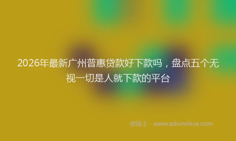 2026年最新广州普惠贷款好下款吗，盘点五个无视一切是人就下款的平台