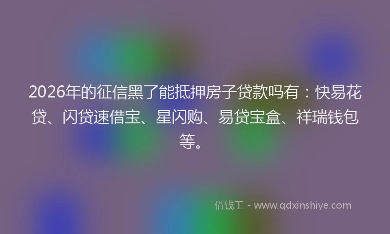 2026年的征信黑了能抵押房子贷款吗有：快易花贷、闪贷速借宝、星闪购、易贷宝盒、祥瑞钱包等。