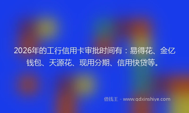 2026年的工行信用卡审批时间有：易得花、金亿钱包、天源花、现用分期、信用快贷等。