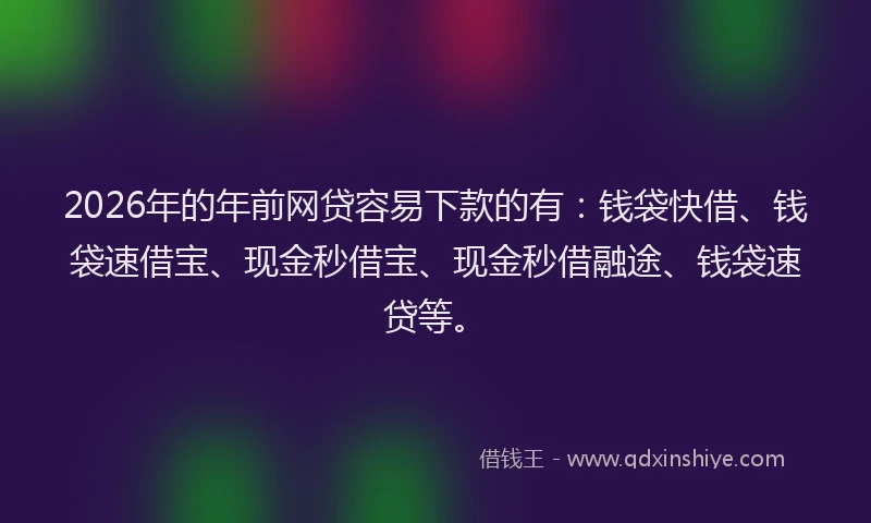 2026年的年前网贷容易下款的有：钱袋快借、钱袋速借宝、现金秒借宝、现金秒借融途、钱袋速贷等。