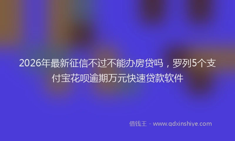 2026年最新征信不过不能办房贷吗，罗列5个支付宝花呗逾期万元快速贷款软件