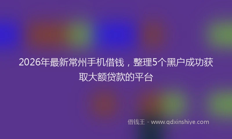 2026年最新常州手机借钱，整理5个黑户成功获取大额贷款的平台