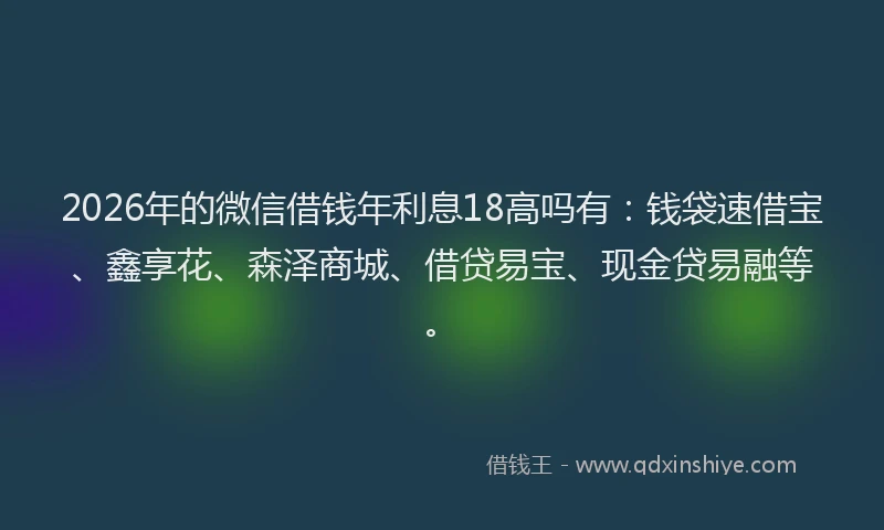 2026年的微信借钱年利息18高吗有：钱袋速借宝、鑫享花、森泽商城、借贷易宝、现金贷易融等。