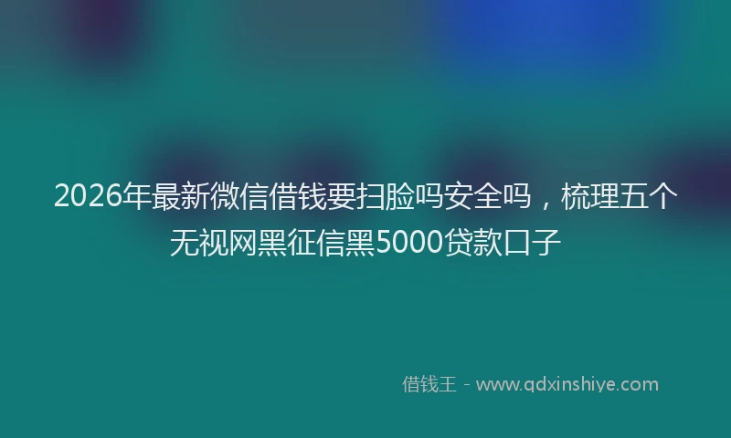 2026年最新微信借钱要扫脸吗安全吗，梳理五个无视网黑征信黑5000贷款口子