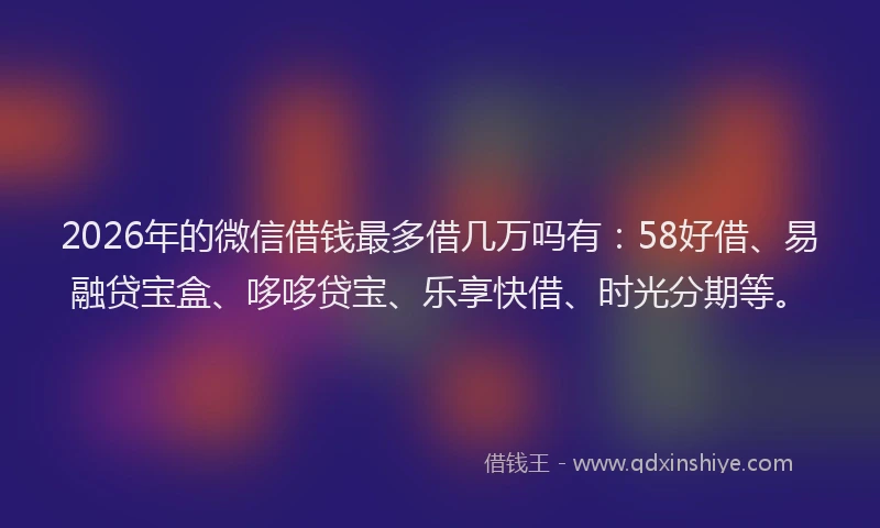 2026年的微信借钱最多借几万吗有：58好借、易融贷宝盒、哆哆贷宝、乐享快借、时光分期等。