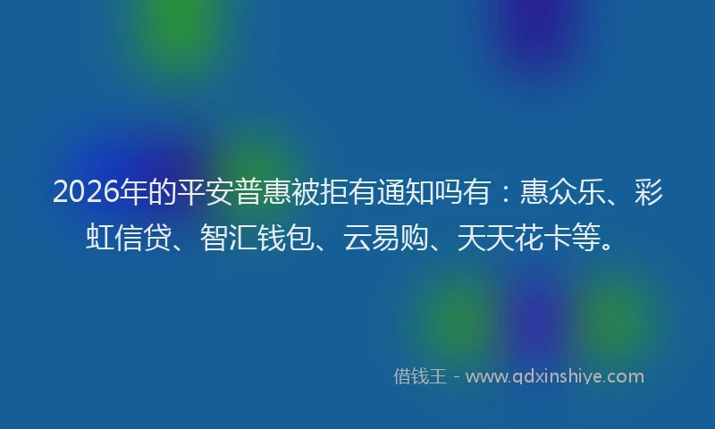2026年的平安普惠被拒有通知吗有：惠众乐、彩虹信贷、智汇钱包、云易购、天天花卡等。