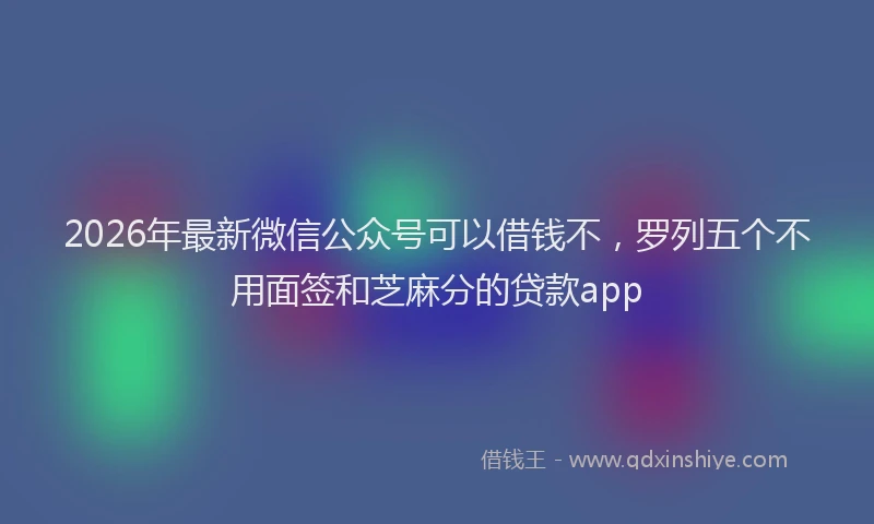 2026年最新微信公众号可以借钱不，罗列五个不用面签和芝麻分的贷款app