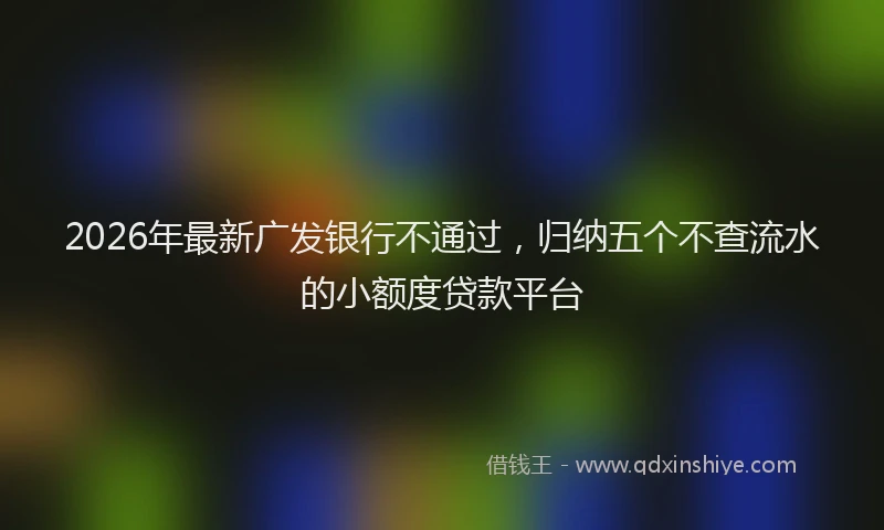 2026年最新广发银行不通过，归纳五个不查流水的小额度贷款平台