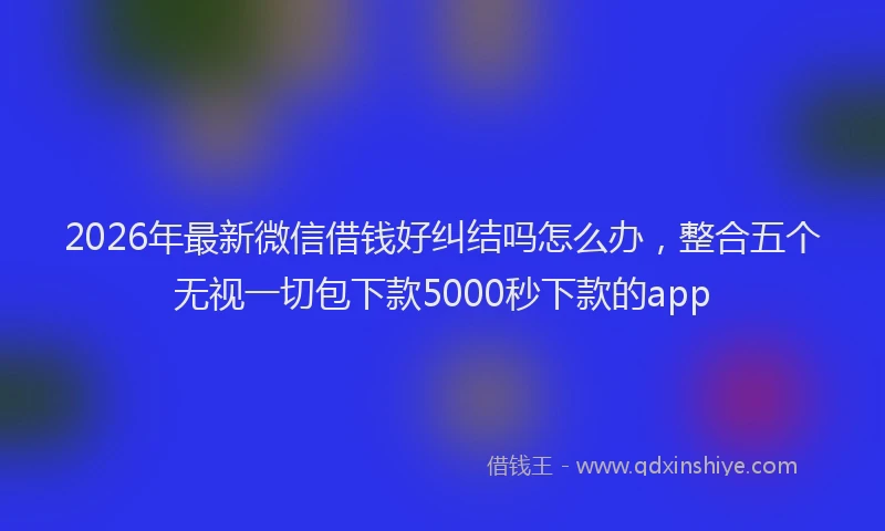 2026年最新微信借钱好纠结吗怎么办，整合五个无视一切包下款5000秒下款的app