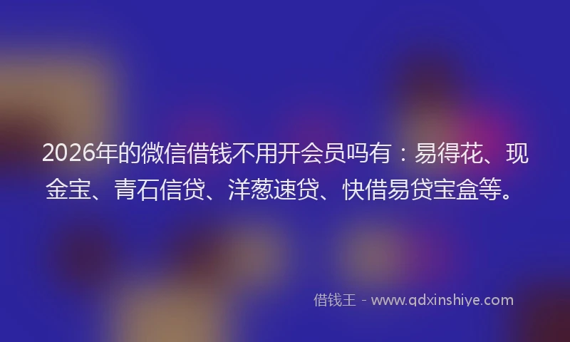 2026年的微信借钱不用开会员吗有：易得花、现金宝、青石信贷、洋葱速贷、快借易贷宝盒等。