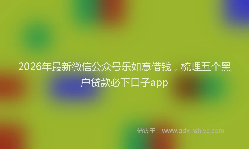 2026年最新微信公众号乐如意借钱，梳理五个黑户贷款必下口子app