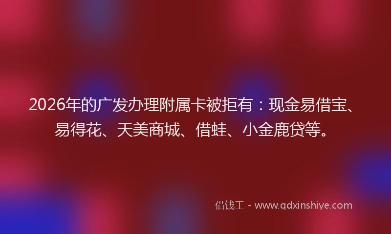 2026年的广发办理附属卡被拒有：现金易借宝、易得花、天美商城、借蛙、小金鹿贷等。