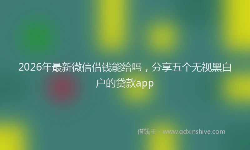 2026年最新微信借钱能给吗，分享五个无视黑白户的贷款app