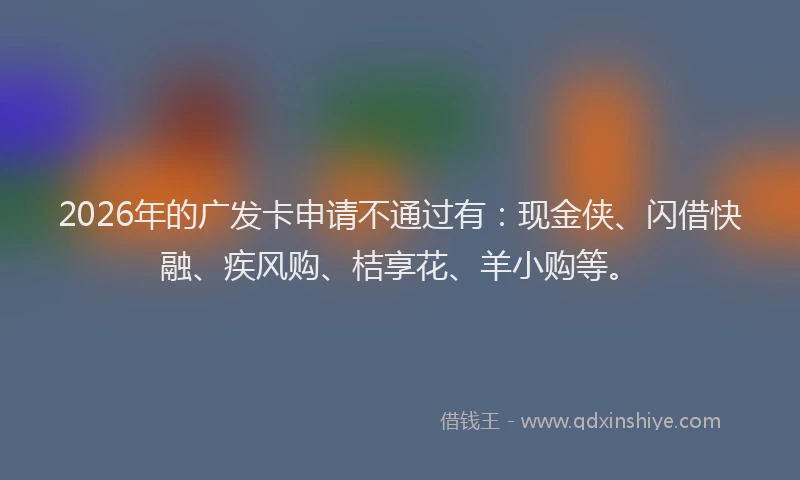 2026年的广发卡申请不通过有：现金侠、闪借快融、疾风购、桔享花、羊小购等。