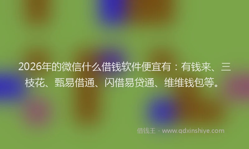 2026年的微信什么借钱软件便宜有：有钱来、三枝花、甄易借通、闪借易贷通、维维钱包等。