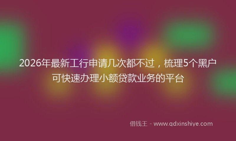 2026年最新工行申请几次都不过，梳理5个黑户可快速办理小额贷款业务的平台