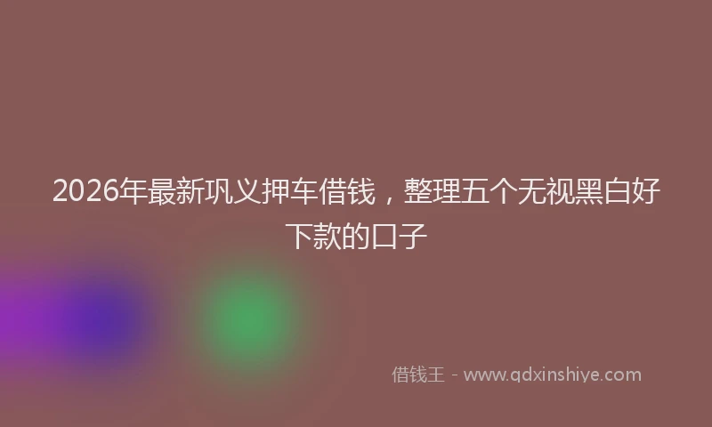 2026年最新巩义押车借钱，整理五个无视黑白好下款的口子