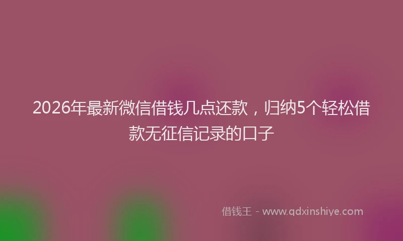 2026年最新微信借钱几点还款，归纳5个轻松借款无征信记录的口子