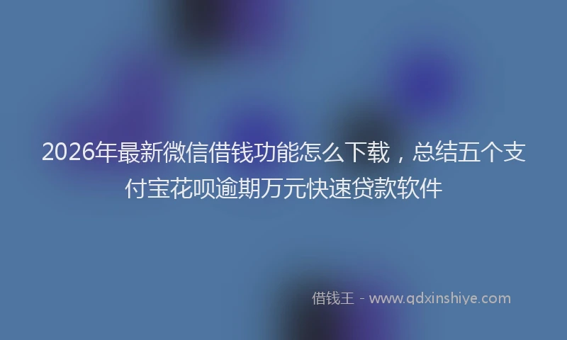 2026年最新微信借钱功能怎么下载，总结五个支付宝花呗逾期万元快速贷款软件