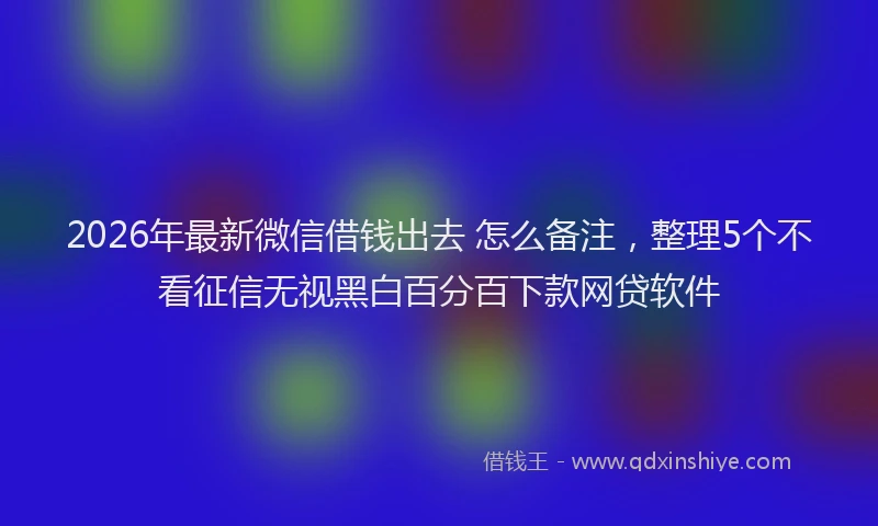 2026年最新微信借钱出去 怎么备注，整理5个不看征信无视黑白百分百下款网贷软件