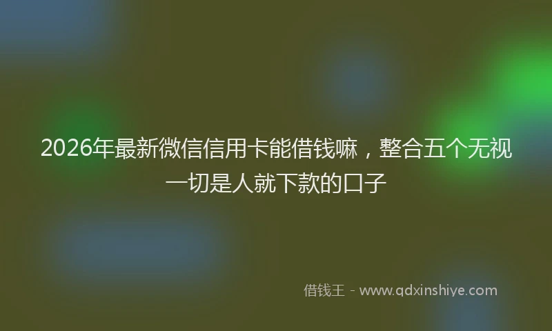 2026年最新微信信用卡能借钱嘛，整合五个无视一切是人就下款的口子